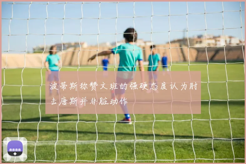 波蒂斯称赞文班的强硬态度认为肘击唐斯并非脏动作