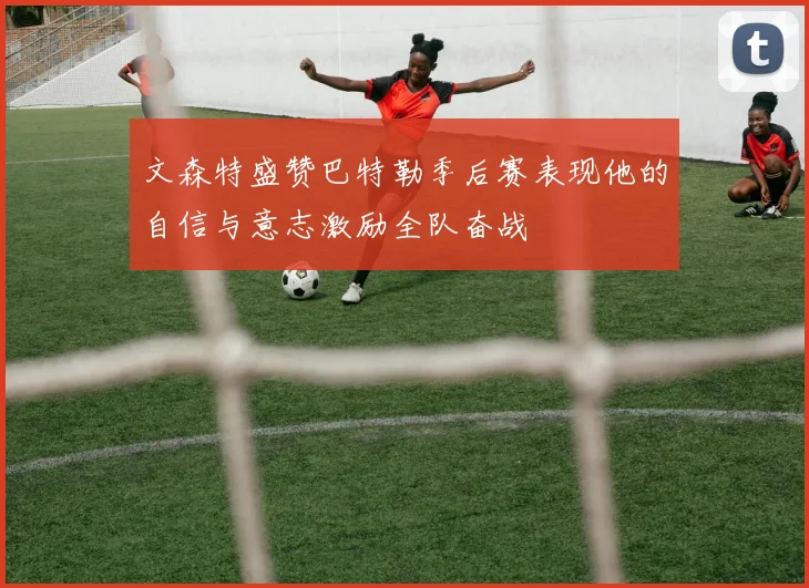 文森特盛赞巴特勒季后赛表现他的自信与意志激励全队奋战