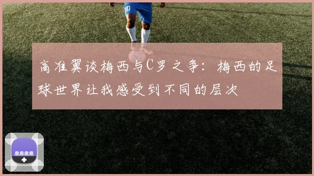 高准翼谈梅西与C罗之争：梅西的足球世界让我感受到不同的层次
