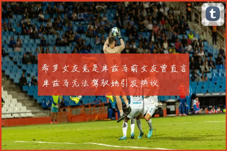 希罗女友竟是库兹马前女友曾直言库兹马无法驾驭她引发热议
