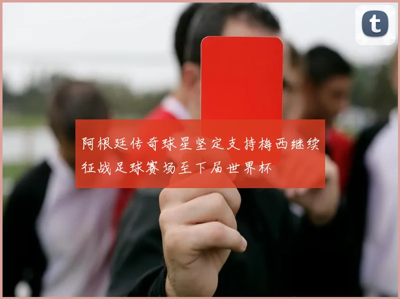 阿根廷传奇球星坚定支持梅西继续征战足球赛场至下届世界杯