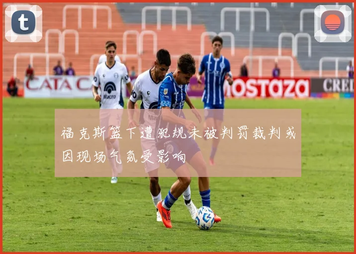 福克斯篮下遭犯规未被判罚裁判或因现场气氛受影响