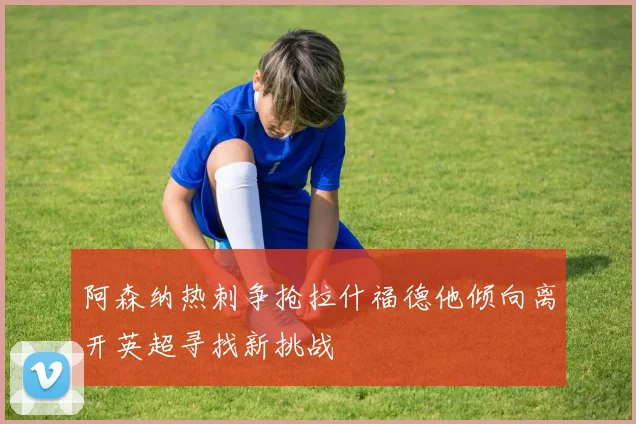 阿森纳热刺争抢拉什福德他倾向离开英超寻找新挑战