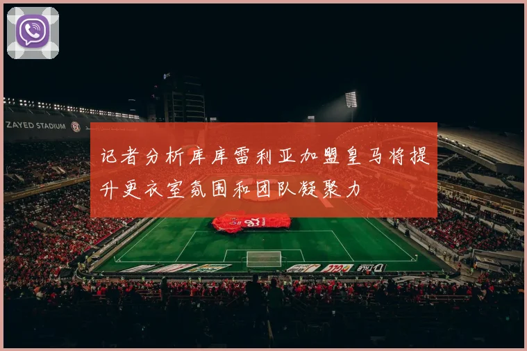 记者分析库库雷利亚加盟皇马将提升更衣室氛围和团队凝聚力