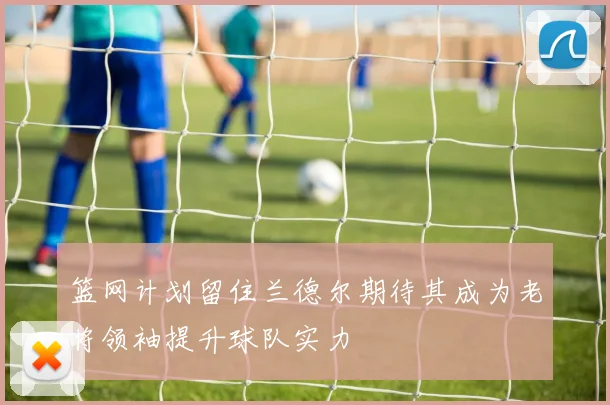 篮网计划留住兰德尔期待其成为老将领袖提升球队实力