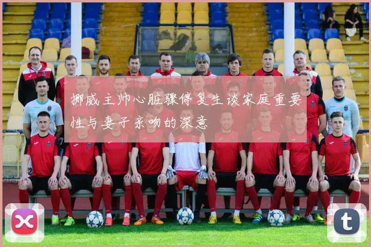 挪威主帅心脏骤停复生谈家庭重要性与妻子亲吻的深意