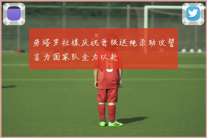 劳塔罗社媒庆祝晋级送绝杀助攻誓言为国家队全力以赴