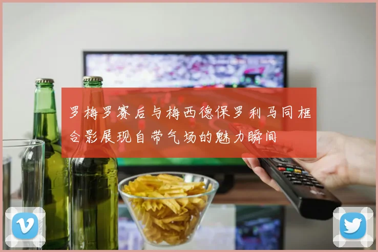 罗梅罗赛后与梅西德保罗利马同框合影展现自带气场的魅力瞬间
