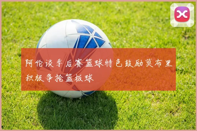 阿伦谈季后赛篮球特色鼓励莫布里积极争抢篮板球