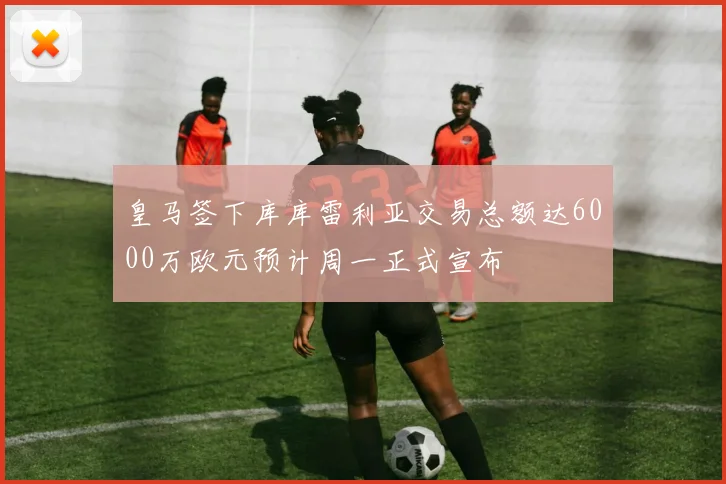 皇马签下库库雷利亚交易总额达6000万欧元预计周一正式宣布