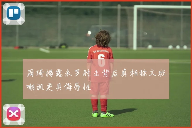 周琦揭露米罗肘击背后真相称文班嘲讽更具侮辱性