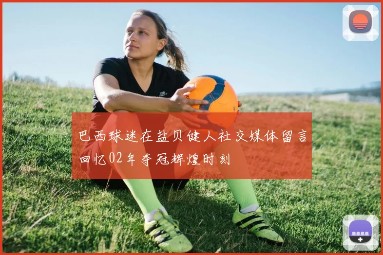 巴西球迷在盐贝健人社交媒体留言回忆02年夺冠辉煌时刻