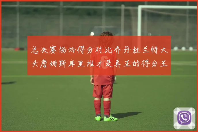 总决赛场均得分对比乔丹杜兰特大头詹姆斯库里谁才是真正的得分王
