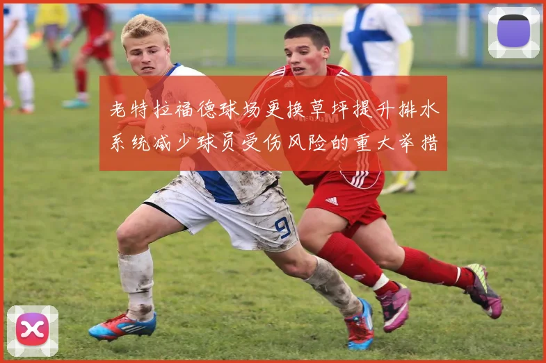 老特拉福德球场更换草坪提升排水系统减少球员受伤风险的重大举措