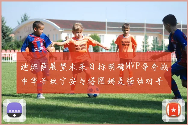 迪班萨展望未来目标明确MVP争夺战中华子坎宁安与塔图姆是强劲对手