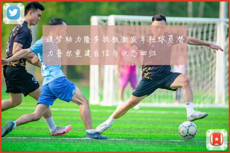 追梦助力隆多执教激发年轻球员潜力普尔重建自信与状态回归