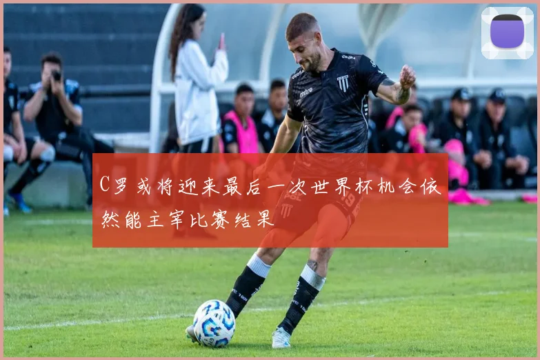 C罗或将迎来最后一次世界杯机会依然能主宰比赛结果